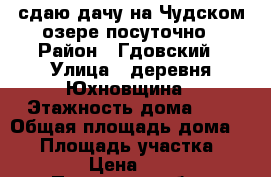 сдаю дачу на Чудском озере посуточно › Район ­ Гдовский › Улица ­ деревня Юхновщина › Этажность дома ­ 2 › Общая площадь дома ­ 50 › Площадь участка ­ 3 000 › Цена ­ 2 000 - Псковская обл., Гдовский р-н, Юхновщина д. Недвижимость » Дома, коттеджи, дачи аренда   